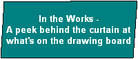 In the Works -
A peek behind the curtain at
what's on the drawing board